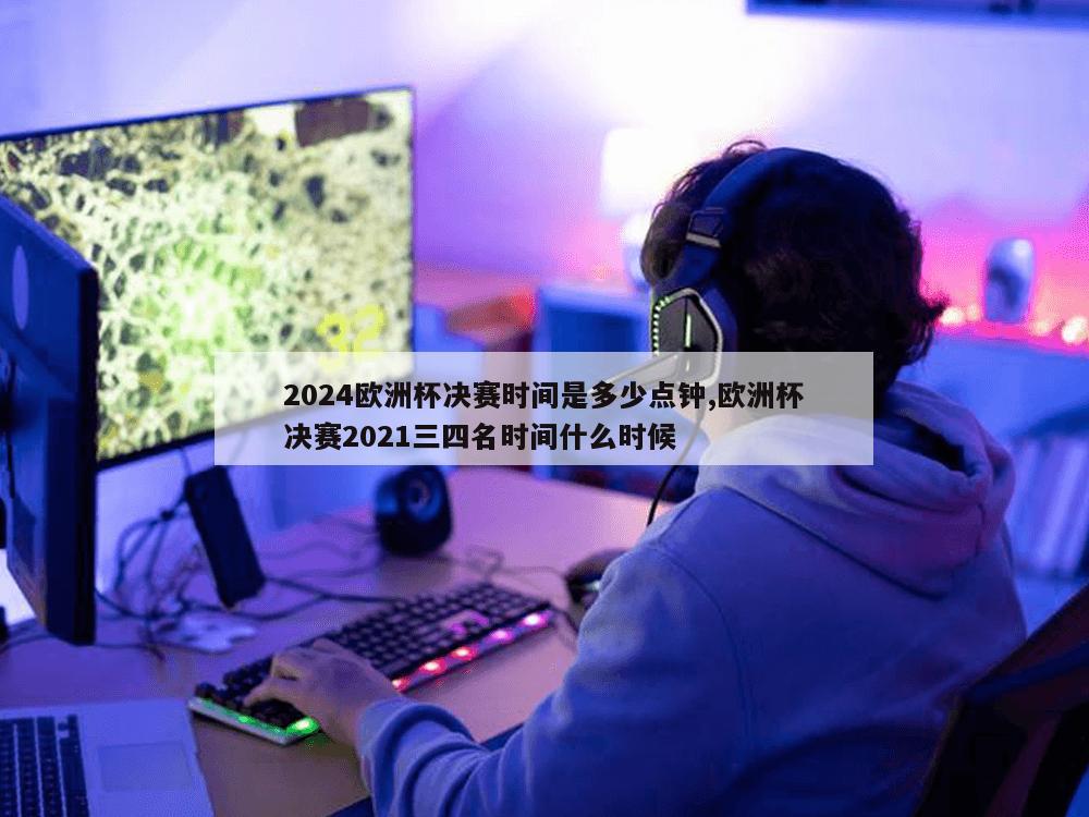 2024欧洲杯决赛时间是多少点钟,欧洲杯决赛2021三四名时间什么时候