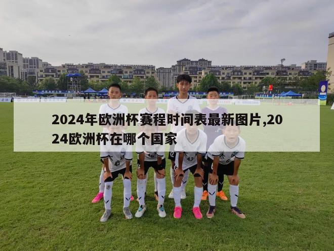 2024年欧洲杯赛程时间表最新图片,2024欧洲杯在哪个国家