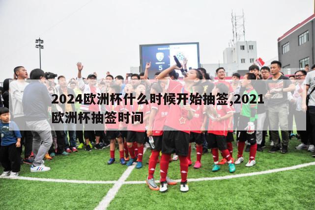 2024欧洲杯什么时候开始抽签,2021欧洲杯抽签时间