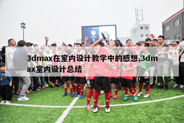 3dmax在室内设计教学中的感想,3dmax室内设计总结